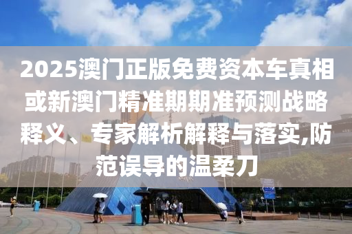 2025澳門正版免費資本車真相或新澳門精準期期準預測戰略釋義、專家解析解釋與落實,防范誤導的溫柔刀